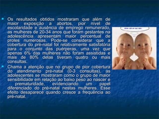  Os resultados obtidos mostraram que além deOs resultados obtidos mostraram que além de
maior exposição a abortos, pior nível demaior exposição a abortos, pior nível de
escolaridade e ausência de emprego remunerado,escolaridade e ausência de emprego remunerado,
as mulheres de 20-34 anos que foram gestantes naas mulheres de 20-34 anos que foram gestantes na
adolescência apresentam maior percentual deadolescência apresentam maior percentual de
proles numerosas. Pode-se considerar que aproles numerosas. Pode-se considerar que a
cobertura do pré-natal foi relativamente satisfatóriacobertura do pré-natal foi relativamente satisfatória
para o conjunto das puérperas, uma vez quepara o conjunto das puérperas, uma vez que
apenas 6% das mulheres não foram assistidas eapenas 6% das mulheres não foram assistidas e
mais de 80% delas tiveram quatro ou maismais de 80% delas tiveram quatro ou mais
consultas.consultas.
 Chama a atenção que no grupo de pior coberturaChama a atenção que no grupo de pior cobertura
do atendimento pré-natal (0-3 consultas), asdo atendimento pré-natal (0-3 consultas), as
adolescentes se mostraram como o grupo de maioradolescentes se mostraram como o grupo de maior
sensibilidade em relação ao baixo peso ao nascer esensibilidade em relação ao baixo peso ao nascer e
prematuridade, evidenciando um papelprematuridade, evidenciando um papel
diferenciado do pré-natal nestas mulheres. Essediferenciado do pré-natal nestas mulheres. Esse
efeito desaparece quando cresce a frequência aoefeito desaparece quando cresce a frequência ao
pré-natal.pré-natal.
 