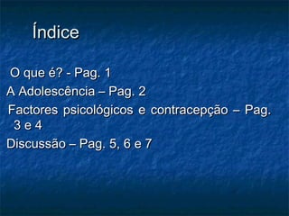 ÍndiceÍndice
O que é? - Pag. 1O que é? - Pag. 1
A Adolescência – Pag. 2A Adolescência – Pag. 2
Factores psicológicos e contracepção – Pag.Factores psicológicos e contracepção – Pag.
3 e 43 e 4
Discussão – Pag. 5, 6 e 7Discussão – Pag. 5, 6 e 7
 