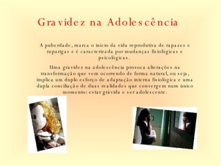 Gravidez na Adolescência A puberdade, marca o início da vida reprodutiva de rapazes e raparigas e é caracterizada por mudanças fisiológicas e psicológicas.  Uma gravidez na adolescência provoca alterações na transformação que vem ocorrendo de forma natural, ou seja, implica um duplo esforço de adaptação interna fisiológica e uma dupla conciliação de duas realidades que convergem num único momento: estar grávida e ser adolescente. 