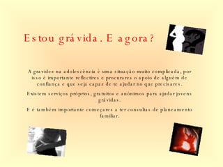 Estou grávida. E agora? A gravidez na adolescência é uma situação muito complicada, por isso é importante reflectires e procurares o apoio de alguém de confiança e que seja capaz de te ajudar no que precisares. Existem serviços próprios, gratuitos e anónimos para ajudar jovens grávidas. E é também importante começares a ter consultas de planeamento familiar. 