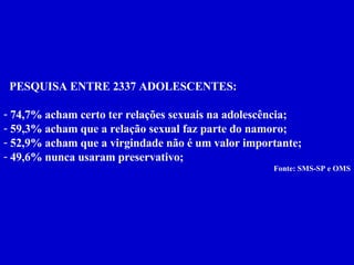 PESQUISA ENTRE 2337 ADOLESCENTES: 74,7% acham certo ter relações sexuais na adolescência; 59,3% acham que a relação sexual faz parte do namoro; 52,9% acham que a virgindade não é um valor importante; 49,6% nunca usaram preservativo; Fonte: SMS-SP e OMS 