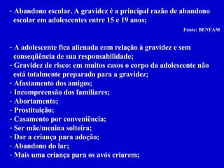 Abandono escolar. A gravidez é a principal razão de abandono  escolar em adolescentes entre 15 e 19 anos; Fonte: BENFAM   A adolescente fica alienada com relação à gravidez e sem  conseqüência de sua responsabilidade; Gravidez de risco: em muitos casos o corpo da adolescente não  está totalmente preparado para a gravidez; Afastamento dos amigos; Incompreensão dos familiares; Abortamento; Prostituição; Casamento por conveniência; Ser mãe/menina solteira; Dar a criança para adoção; Abandono do lar; Mais uma criança para os avós criarem;   