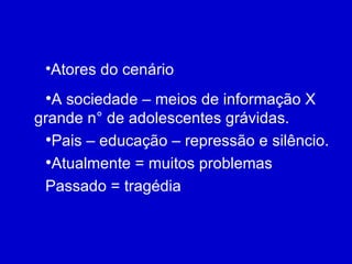 Atores do cenário A sociedade – meios de informação X grande n° de adolescentes grávidas.  Pais – educação – repressão e silêncio. Atualmente = muitos problemas Passado = tragédia 