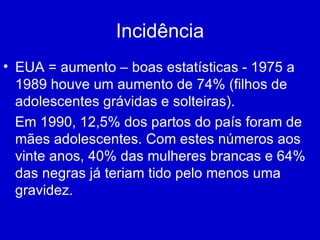Incidência EUA = aumento – boas estatísticas - 1975 a 1989 houve um aumento de 74% (filhos de adolescentes grávidas e solteiras). Em 1990, 12,5% dos partos do país foram de mães adolescentes. Com estes números aos vinte anos, 40% das mulheres brancas e 64% das negras já teriam tido pelo menos uma gravidez. 