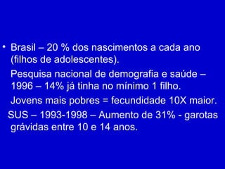 Brasil – 20 % dos nascimentos a cada ano (filhos de adolescentes). Pesquisa nacional de demografia e saúde – 1996 – 14% já tinha no mínimo 1 filho. Jovens mais pobres = fecundidade 10X maior. SUS – 1993-1998 – Aumento de 31% - garotas grávidas entre 10 e 14 anos. 