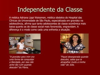 Independente da Classe A médica Adriana Lippi Waissman, médica obstetra do Hospital das Clínicas da Universidade de São Paulo, especializada em gravidez na adolescência, afirma que tanto adolescentes de classe econômica mais baixa quanto as de classe social mais favorecida, engravidam. A diferença é o modo como cada uma enfrenta a situação.  “ A gravidez para mim era uma forma de conquistar a liberdade, por isso não achei tão ruim quando descobri”  diz Flávia. “ Fiquei desesperada quando descobri, sabia que ia atrapalhar muito a minha vida” diz Júlia. 