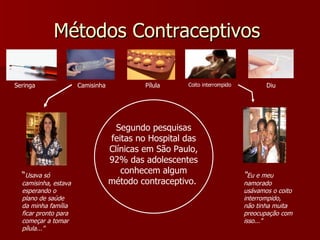 Métodos Contraceptivos  Segundo pesquisas feitas no Hospital das Clínicas em São Paulo, 92% das adolescentes conhecem algum método contraceptivo.  Camisinha Seringa Pílula Diu Coito interrompido “ Usava só camisinha, estava esperando o plano de saúde da minha família ficar pronto para começar a tomar pílula...” “ Eu e meu namorado usávamos o coito interrompido, não tinha muita preocupação com isso...” 