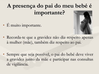 É muito importante.  Recorda-te que a gravidez não diz respeito apenas à mulher (mãe), também diz respeito ao pai.  Sempre que seja possível, o pai do bebé deve viver a gravidez junto da mãe e participar nas consultas de vigilância.  A presença do pai do meu bebé é importante? 