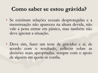 Como saber se estou grávida? Se existiram relações sexuais desprotegidas e a menstruação não apareceu na altura devida, não vale a pena entrar em pânico, mas também não deve ignorar a situação. Deve sim, fazer um teste de gravidez e aí, de acordo com o resultado, reflectir sobre as decisões mais apropriadas, sempre com o apoio de alguém em quem se confia.  
