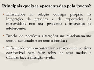 Principais queixas apresentadas pela jovens?  Dificuldade na relação consigo própria, na integração da gravidez e da expectativa da maternidade nos seus projectos e interesses de adolescente; Receio de possíveis alterações no relacionamento com o namorado e ou com a família ; Dificuldade em encontrar um espaço onde se sinta confortável para falar sobre os seus medos e dúvidas face à situação vivida.  