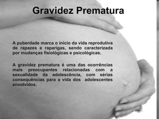 A puberdade marca o início da vida reprodutiva de rapazes e raparigas, sendo caracterizada por mudanças fisiológicas e psicológicas.  A gravidez prematura é uma das ocorrências mais preocupantes relacionadas com a sexualidade da adolescência, com sérias consequências para a vida dos  adolescentes envolvidos.  Gravidez Prematura 