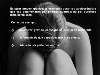 Existem também gravidezes desejadas durante a adolescência e que são determinadas por padrões culturais ou por questões mais complexas. Como por exemplo:  Se estiver  grávida  consegue-se  o amor do namorado; A fantasia de que a gravidez traz mais afecto; Atenção por parte dos outros;  