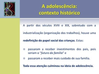 A partir dos séculos XVIII e XIX, sobretudo com a
industrialização (organização dos trabalhos), houve uma
redefinição do papel social das crianças. Estas:
 passaram a receber investimentos dos pais, pois
seriam o “futuro da família” e
 passaram a receber mais cuidado de sua família.
Toda essa atenção culminou na ideia de adolescência.
 