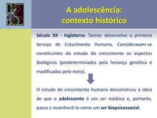 Século XX - Inglaterra: Tanner desenvolve o primeiro
Serviço de Crescimento Humano. Consideravam-se
constituintes do estudo do crescimento os aspectos
biológicos (predeterminados pela herança genética e
modificados pelo meio).
O estudo do crescimento humano desconstruiu a ideia
de que o adolescente é um ser estático e, portanto,
passa a reconhecê-lo como um ser biopsicossocial.
 