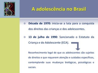  Década de 1970: inicia-se a luta para a conquista
dos direitos das crianças e dos adolescentes.
 13 de julho de 1990: Sancionado o Estatuto da
Criança e do Adolescente (ECA).
Reconhecimento legal de que os adolescentes são sujeitos
de direitos e que requerem atenção e cuidados específicos,
contemplando suas mudanças biológicas, psicológicas e
sociais.
 