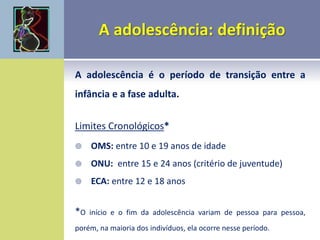 A adolescência é o período de transição entre a
infância e a fase adulta.
Limites Cronológicos*
 OMS: entre 10 e 19 anos de idade
 ONU: entre 15 e 24 anos (critério de juventude)
 ECA: entre 12 e 18 anos
*O início e o fim da adolescência variam de pessoa para pessoa,
porém, na maioria dos indivíduos, ela ocorre nesse período.
 