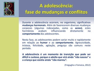 Durante a adolescência ocorrem, no organismo, significativas
mudanças hormonais. Além de favorecerem diversas mudanças
corporais (algumas indesejadas, como as acnes), estes
hormônios acabam influenciando diretamente no
comportamento dos adolescentes.
Nesta fase, os adolescentes podem variar muito e rapidamente
em relação ao humor e ao comportamento. Agressividade,
tristeza, felicidade, agitação, preguiça são comuns neste
período.
A adolescência é um momento de transição que pode ser
difícil e custoso, porque o adulto que virá ainda “não nasceu” e
a criança que existia ainda “não morreu”.
(Freguglia e Fonseca, 2012)
 
