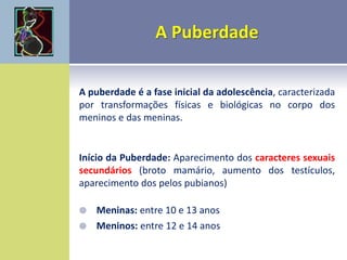 A puberdade é a fase inicial da adolescência, caracterizada
por transformações físicas e biológicas no corpo dos
meninos e das meninas.
Início da Puberdade: Aparecimento dos caracteres sexuais
secundários (broto mamário, aumento dos testículos,
aparecimento dos pelos pubianos)
 Meninas: entre 10 e 13 anos
 Meninos: entre 12 e 14 anos
 