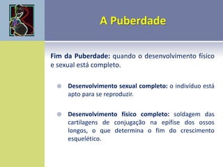 Fim da Puberdade: quando o desenvolvimento físico
e sexual está completo.
 Desenvolvimento sexual completo: o indivíduo está
apto para se reproduzir.
 Desenvolvimento físico completo: soldagem das
cartilagens de conjugação na epífise dos ossos
longos, o que determina o fim do crescimento
esquelético.
 
