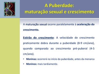 A maturação sexual ocorre paralelamente à aceleração do
crescimento.
Estirão do crescimento: A velocidade de crescimento
praticamente dobra durante a puberdade (8-9 cm/ano),
quando comparada ao crescimento pré-puberal (4-5
cm/ano).
• Meninas: ocorrerá no início da puberdade, antes da menarca
• Meninos: mais tardiamente.
 