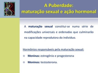 A maturação sexual constitui-se numa série de
modificações universais e ordenadas que culminarão
na capacidade reprodutora do indivíduo.
Hormônios responsáveis pela maturação sexual:
 Meninas: estrogênio e progesterona
 Meninos: testosterona.
 