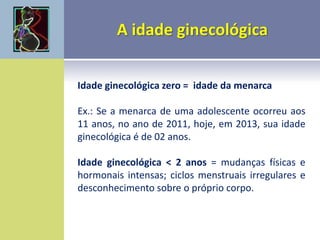 Idade ginecológica zero = idade da menarca
Ex.: Se a menarca de uma adolescente ocorreu aos
11 anos, no ano de 2011, hoje, em 2013, sua idade
ginecológica é de 02 anos.
Idade ginecológica < 2 anos = mudanças físicas e
hormonais intensas; ciclos menstruais irregulares e
desconhecimento sobre o próprio corpo.
 