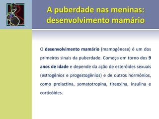 O desenvolvimento mamário (mamogênese) é um dos
primeiros sinais da puberdade. Começa em torno dos 9
anos de idade e depende da ação de esteróides sexuais
(estrogênios e progestogênios) e de outros hormônios,
como prolactina, somatotropina, tireoxina, insulina e
corticóides.
 