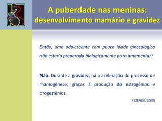 Então, uma adolescente com pouca idade ginecológica
não estaria preparada biologicamente para amamentar?
Não. Durante a gravidez, há a aceleração do processo de
mamogênese, graças à produção de estrogênios e
progestênios.
(REZENDE, 2008)
 