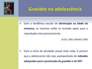  Com a tendência secular de diminuição na idade da
menarca, as meninas estão se tornado aptas para a
reprodução mais precocemente.
(FUZII, 1989; TAVARES,1999)
 Com o início da atividade sexual mais cedo, é comum
que a adolescente não seja acompanhada de métodos
adequados para a prevenção da gravidez e de DST.
 
