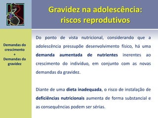Do ponto de vista nutricional, considerando que a
adolescência pressupõe desenvolvimento físico, há uma
demanda aumentada de nutrientes inerentes ao
crescimento do indivíduo, em conjunto com as novas
demandas da gravidez.
Diante de uma dieta inadequada, o risco de instalação de
deficiências nutricionais aumenta de forma substancial e
as consequências podem ser sérias.
Demandas do
crescimento
+
Demandas da
gravidez
 