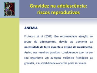 ANEMIA
Frutuoso et al (2003) têm recomendado atenção ao
grupo de adolescentes, devido ao aumento da
necessidade de ferro durante o estirão de crescimento.
Assim, nas meninas grávidas, considerando que há em
seu organismo um aumento volêmico fisiológico da
gravidez, a suscetibilidade à anemia pode ser maior.
 