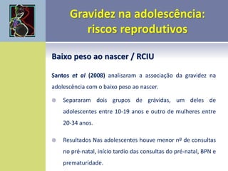 Baixo peso ao nascer / RCIU
Santos et al (2008) analisaram a associação da gravidez na
adolescência com o baixo peso ao nascer.
 Separaram dois grupos de grávidas, um deles de
adolescentes entre 10-19 anos e outro de mulheres entre
20-34 anos.
 Resultados Nas adolescentes houve menor nº de consultas
no pré-natal, início tardio das consultas do pré-natal, BPN e
prematuridade.
 