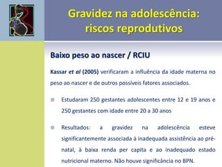 Baixo peso ao nascer / RCIU
Kassar et al (2005) verificaram a influência da idade materna no
peso ao nascer e de outros possíveis fatores associados.
 Estudaram 250 gestantes adolescentes entre 12 e 19 anos e
250 gestantes com idade entre 20 a 30 anos
 Resultados: a gravidez na adolescência esteve
significantemente associada à inadequada assistência ao pré-
natal, à baixa renda per capita e ao inadequado estado
nutricional materno. Não houve significância no BPN.
 