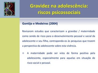 Gontijo e Medeiros (2004)
Revisaram estudos que caracterizam a gravidez / maternidade
como sendo de risco para o desenvolvimento pessoal e social da
adolescente e seu filho, contrapondo-os às pesquisas que trazem
a perspectiva da adolescente sobre esta vivência.
 A maternidade pode ser vista de forma positiva pela
adolescente, especialmente para aquelas em situação de
risco social e pessoal.
 