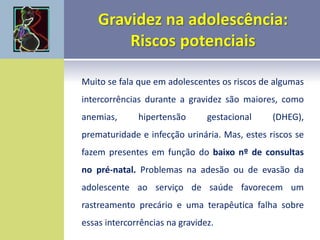 Muito se fala que em adolescentes os riscos de algumas
intercorrências durante a gravidez são maiores, como
anemias, hipertensão gestacional (DHEG),
prematuridade e infecção urinária. Mas, estes riscos se
fazem presentes em função do baixo nº de consultas
no pré-natal. Problemas na adesão ou de evasão da
adolescente ao serviço de saúde favorecem um
rastreamento precário e uma terapêutica falha sobre
essas intercorrências na gravidez.
 