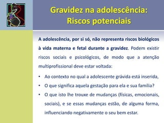 A adolescência, por si só, não representa riscos biológicos
à vida materna e fetal durante a gravidez. Podem existir
riscos sociais e psicológicos, de modo que a atenção
multiprofissional deve estar voltada:
• Ao contexto no qual a adolescente grávida está inserida,
• O que significa aquela gestação para ela e sua família?
• O que isto lhe trouxe de mudanças (físicas, emocionais,
sociais), e se essas mudanças estão, de alguma forma,
influenciando negativamente o seu bem estar.
 