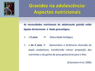 As necessidades nutricionais da adolescente grávida estão
ligadas diretamente à idade ginecológica.
 > 2 anos  Maturidade biológica
 < de 2 anos  Apresentam o fenômeno chamado de
duplo anabolismo, transferindo menor proporção dos
nutrientes e do ganho de peso gestacional para o feto.
(Eisenstein et al, 2000)
 