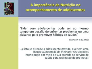 “Lidar com adolescentes pode ser ao mesmo
tempo um desafio de enfrentar problemas ou uma
alavanca para promover hábitos de saúde.”
(Eisenstein et al, 2000)
...e isto se estende à adolescente grávida, que tem uma
chance aumentada de melhorar seus hábitos
nutricionais por meio de sua entrada no serviço de
saúde para realização do pré-natal!
 