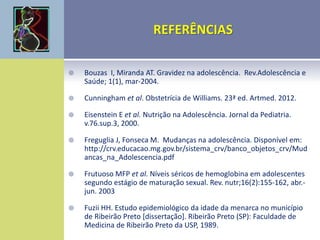  Bouzas I, Miranda AT. Gravidez na adolescência. Rev.Adolescência e
Saúde; 1(1), mar-2004.
 Cunningham et al. Obstetrícia de Williams. 23ª ed. Artmed. 2012.
 Eisenstein E et al. Nutrição na Adolescência. Jornal da Pediatria.
v.76.sup.3, 2000.
 Freguglia J, Fonseca M. Mudanças na adolescência. Disponível em:
http://crv.educacao.mg.gov.br/sistema_crv/banco_objetos_crv/Mud
ancas_na_Adolescencia.pdf
 Frutuoso MFP et al. Níveis séricos de hemoglobina em adolescentes
segundo estágio de maturação sexual. Rev. nutr;16(2):155-162, abr.-
jun. 2003
 Fuzii HH. Estudo epidemiológico da idade da menarca no município
de Ribeirão Preto [dissertação]. Ribeirão Preto (SP): Faculdade de
Medicina de Ribeirão Preto da USP, 1989.
 