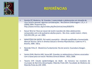  Gontijo DT, Medeiros M. Gravidez / maternidade e adolescentes em situação de
risco social e pessoal: algumas considerações. Rev.Eletron.Enfermagem. v. 6, n. 3
(2004) 2004. Disponível em:
http://www.revistas.ufg.br/index.php/fen/article/view/830/973
 Kassar SB et al. Peso ao nascer de recém-nascidos de mães adolescentes
comparados com o de puérperas adultas jovens . Rev. bras. saúde matern. infant;
5(3):293-299, jul.-set. 2005.
 MINISTÉRIO DA SAÚDE. Pré-natal e puerpério – Atenção qualificada e humanizada.
Manual Técnico. Série A: Direitos Sexuais e Direitos Reprodutivos. Caderno nº 5.
Brasília, 2006. 160 p.
 Rezende Filho JF. Obstetrícia Fundamental. Rio de Janeiro: Guanabara-Koogan.
2008.
 Santos GHN, Martins MG, Sousa MS. Gravidez na adolescência e fatores associados
com o baixo peso ao nascer. Rev.Bras.Ginecol.Obstet.: 30(5), 2008.
 Tavares CHF. Estudo epidemiológico da idade da menarca nas escolares do
município de Barrinha [dissertação]. Ribeirão Preto (SP): Faculdade de Medicina de
Ribeirão Preto da USP, 1999.
 