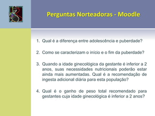 1. Qual é a diferença entre adolescência e puberdade?
2. Como se caracterizam o início e o fim da puberdade?
3. Quando a idade ginecológica da gestante é inferior a 2
anos, suas necessidades nutricionais poderão estar
ainda mais aumentadas. Qual é a recomendação de
ingesta adicional diária para esta população?
4. Qual é o ganho de peso total recomendado para
gestantes cuja idade ginecológica é inferior a 2 anos?
 