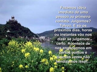 Fazemos idéia imediata de uma pessoa ao primeiro contato. Julgamos? Talvez. E só os próximos dias, horas ou instantes vão nos dizer se julgamos certo. Acontece de nos enganarmos em certos pontos e quantas vezes não bendizemos isso!... 