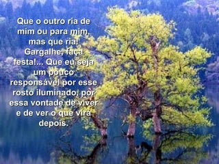 Que o outro ria de mim ou para mim, mas que ria! Gargalhe, faça festa!... Que eu seja um pouco responsável por esse rosto iluminado, por essa vontade de viver e de ver o que virá depois. 