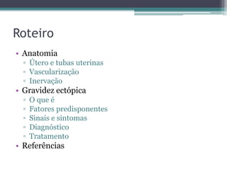 Roteiro 
• Anatomia 
▫ Útero e tubas uterinas 
▫ Vascularização 
▫ Inervação 
• Gravidez ectópica 
▫ O que é 
▫ Fatores predisponentes 
▫ Sinais e sintomas 
▫ Diagnóstico 
▫ Tratamento 
• Referências 
 