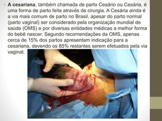 • A cesariana, também chamada de parto Cesário ou Cesária, é
uma forma de parto feita através de cirurgia. A Cesária ainda é
a via mais comum de parto no Brasil, apesar do parto normal
(parto vaginal) ser considerado pela organização mundial de
saúde (OMS) e por diversas entidades médicas a melhor forma
do bebê nascer. Segundo recomendações da OMS, apenas
cerca de 15% dos partos apresentam indicação para a
cesariana, devendo os 85% restantes serem efetuados pela via
vaginal.
 