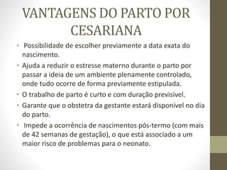 VANTAGENS DO PARTO POR
CESARIANA
• Possibilidade de escolher previamente a data exata do
nascimento.
• Ajuda a reduzir o estresse materno durante o parto por
passar a ideia de um ambiente plenamente controlado,
onde tudo ocorre de forma previamente estipulada.
• O trabalho de parto é curto e com duração previsível.
• Garante que o obstetra da gestante estará disponível no dia
do parto.
• Impede a ocorrência de nascimentos pós-termo (com mais
de 42 semanas de gestação), o que está associado a um
maior risco de problemas para o neonato.
 