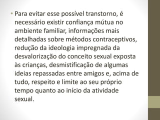 • Para evitar esse possível transtorno, é
necessário existir confiança mútua no
ambiente familiar, informações mais
detalhadas sobre métodos contraceptivos,
redução da ideologia impregnada da
desvalorização do conceito sexual exposta
às crianças, desmistificação de algumas
ideias repassadas entre amigos e, acima de
tudo, respeito e limite ao seu próprio
tempo quanto ao início da atividade
sexual.
 