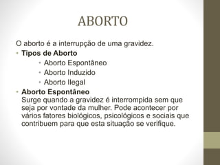 ABORTO
O aborto é a interrupção de uma gravidez.
• Tipos de Aborto
• Aborto Espontâneo
• Aborto Induzido
• Aborto Ilegal
• Aborto Espontâneo
Surge quando a gravidez é interrompida sem que
seja por vontade da mulher. Pode acontecer por
vários fatores biológicos, psicológicos e sociais que
contribuem para que esta situação se verifique.
 