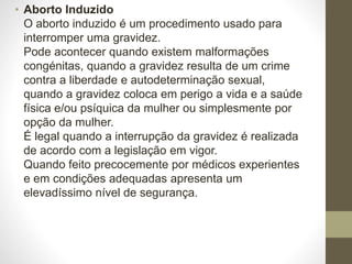 • Aborto Induzido
O aborto induzido é um procedimento usado para
interromper uma gravidez.
Pode acontecer quando existem malformações
congénitas, quando a gravidez resulta de um crime
contra a liberdade e autodeterminação sexual,
quando a gravidez coloca em perigo a vida e a saúde
física e/ou psíquica da mulher ou simplesmente por
opção da mulher.
É legal quando a interrupção da gravidez é realizada
de acordo com a legislação em vigor.
Quando feito precocemente por médicos experientes
e em condições adequadas apresenta um
elevadíssimo nível de segurança.
 