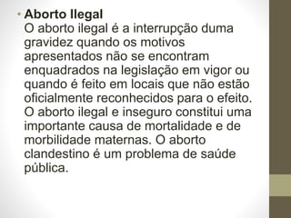 • Aborto Ilegal
O aborto ilegal é a interrupção duma
gravidez quando os motivos
apresentados não se encontram
enquadrados na legislação em vigor ou
quando é feito em locais que não estão
oficialmente reconhecidos para o efeito.
O aborto ilegal e inseguro constitui uma
importante causa de mortalidade e de
morbilidade maternas. O aborto
clandestino é um problema de saúde
pública.
 